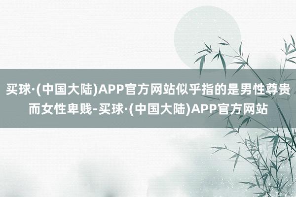 买球·(中国大陆)APP官方网站似乎指的是男性尊贵而女性卑贱-买球·(中国大陆)APP官方网站