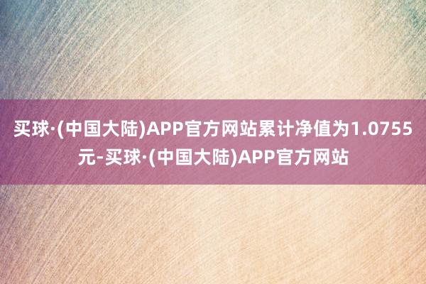 买球·(中国大陆)APP官方网站累计净值为1.0755元-买球·(中国大陆)APP官方网站