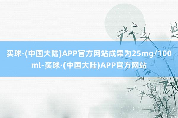 买球·(中国大陆)APP官方网站成果为25mg/100ml-买球·(中国大陆)APP官方网站