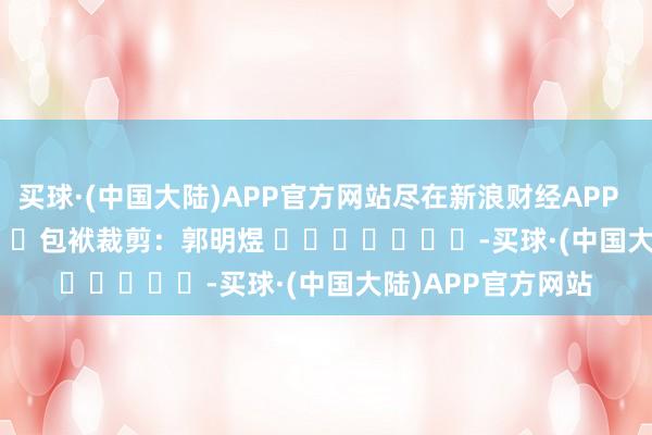 买球·(中国大陆)APP官方网站尽在新浪财经APP            						包袱裁剪：郭明煜 							-买球·(中国大陆)APP官方网站