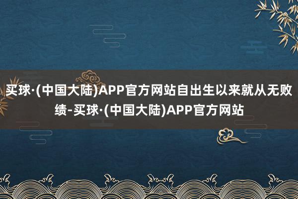 买球·(中国大陆)APP官方网站自出生以来就从无败绩-买球·(中国大陆)APP官方网站