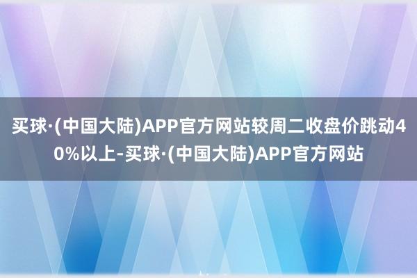 买球·(中国大陆)APP官方网站较周二收盘价跳动40%以上-买球·(中国大陆)APP官方网站