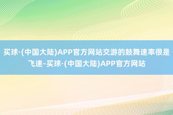 买球·(中国大陆)APP官方网站交游的鼓舞速率很是飞速-买球·(中国大陆)APP官方网站