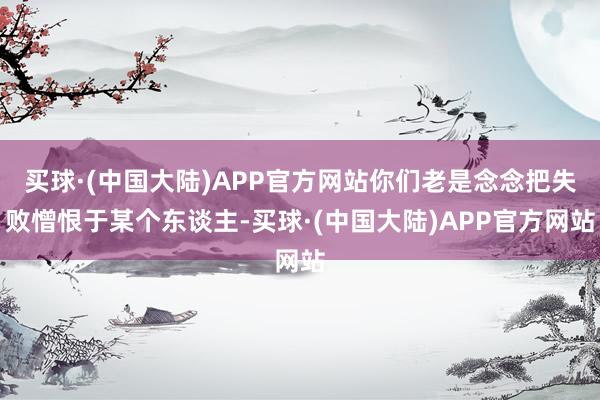 买球·(中国大陆)APP官方网站你们老是念念把失败憎恨于某个东谈主-买球·(中国大陆)APP官方网站