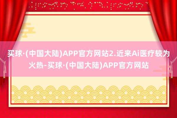 买球·(中国大陆)APP官方网站2.近来Ai医疗较为火热-买球·(中国大陆)APP官方网站