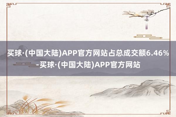 买球·(中国大陆)APP官方网站占总成交额6.46%-买球·(中国大陆)APP官方网站