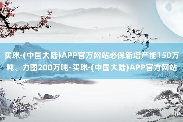 买球·(中国大陆)APP官方网站必保新增产能150万吨、力图200万吨-买球·(中国大陆)APP官方网站