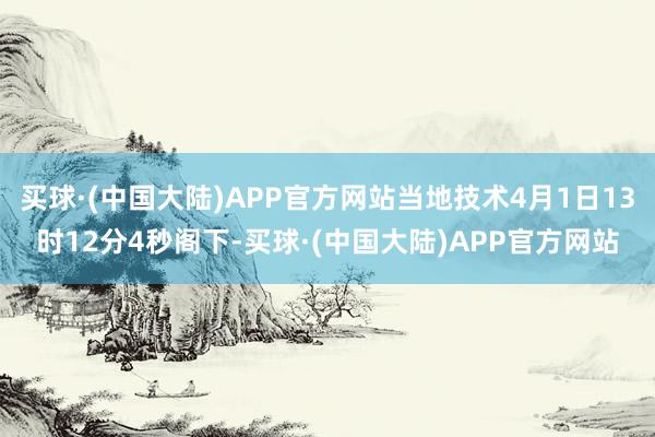 买球·(中国大陆)APP官方网站当地技术4月1日13时12分4秒阁下-买球·(中国大陆)APP官方网站
