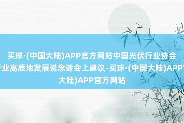 买球·(中国大陆)APP官方网站中国光伏行业协会在光伏行业高质地发展说念话会上建议-买球·(中国大陆)APP官方网站