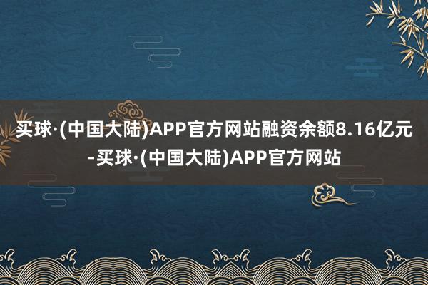 买球·(中国大陆)APP官方网站融资余额8.16亿元-买球·(中国大陆)APP官方网站